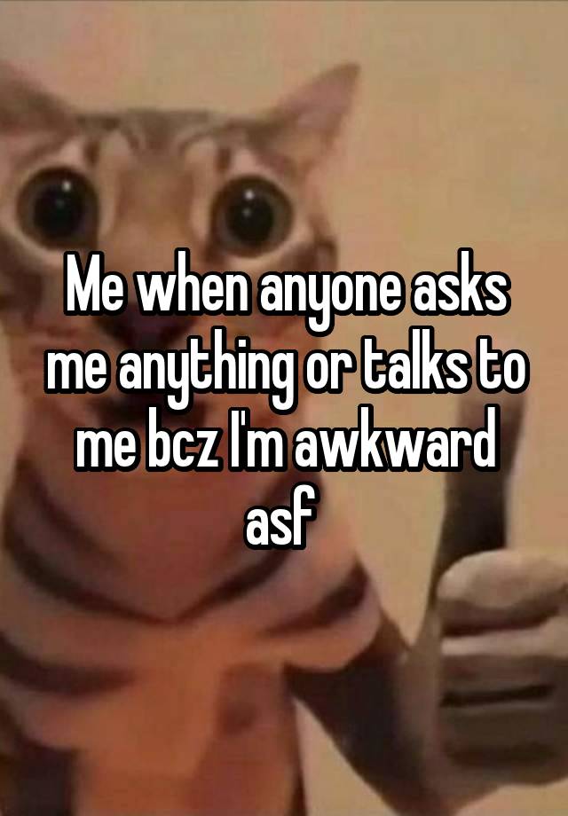 Me when anyone asks me anything or talks to me bcz I'm awkward asf 