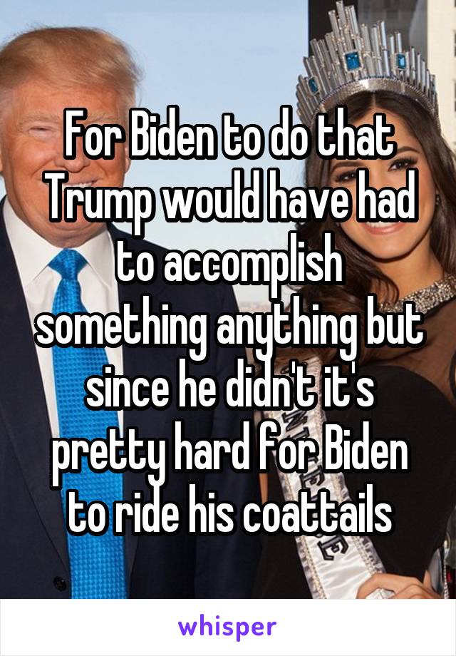 For Biden to do that Trump would have had to accomplish something anything but since he didn't it's pretty hard for Biden to ride his coattails