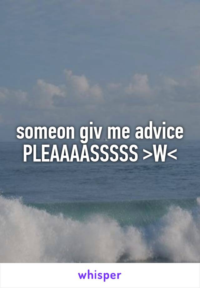 someon giv me advice PLEAAAASSSSS >W<