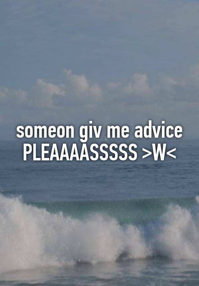 someon giv me advice PLEAAAASSSSS >W<