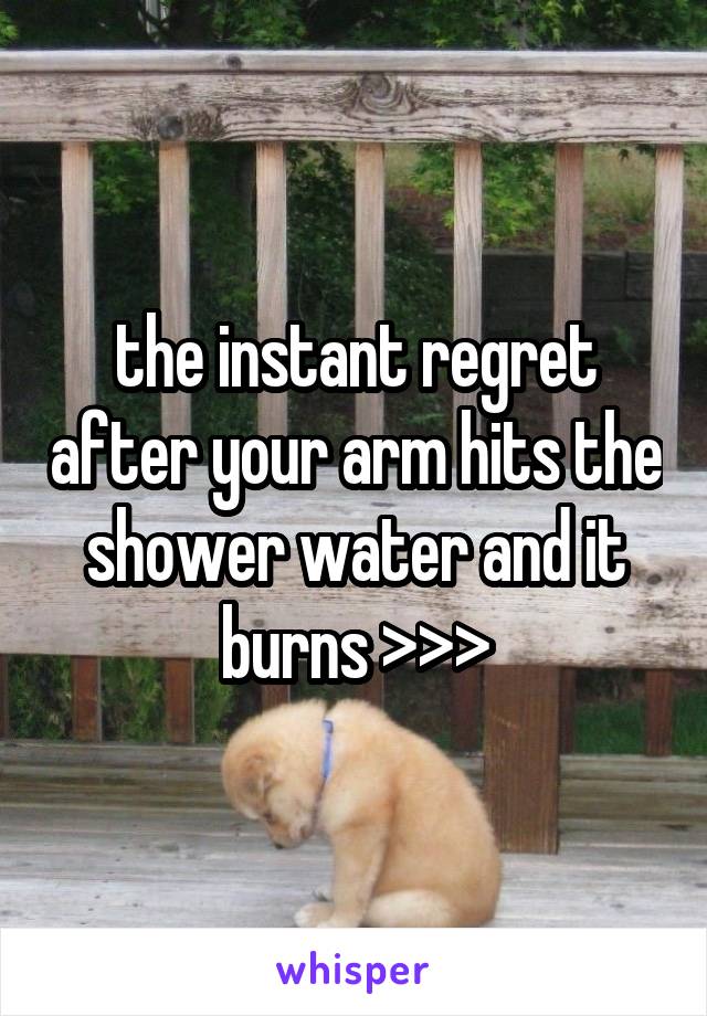 the instant regret after your arm hits the shower water and it burns >>>