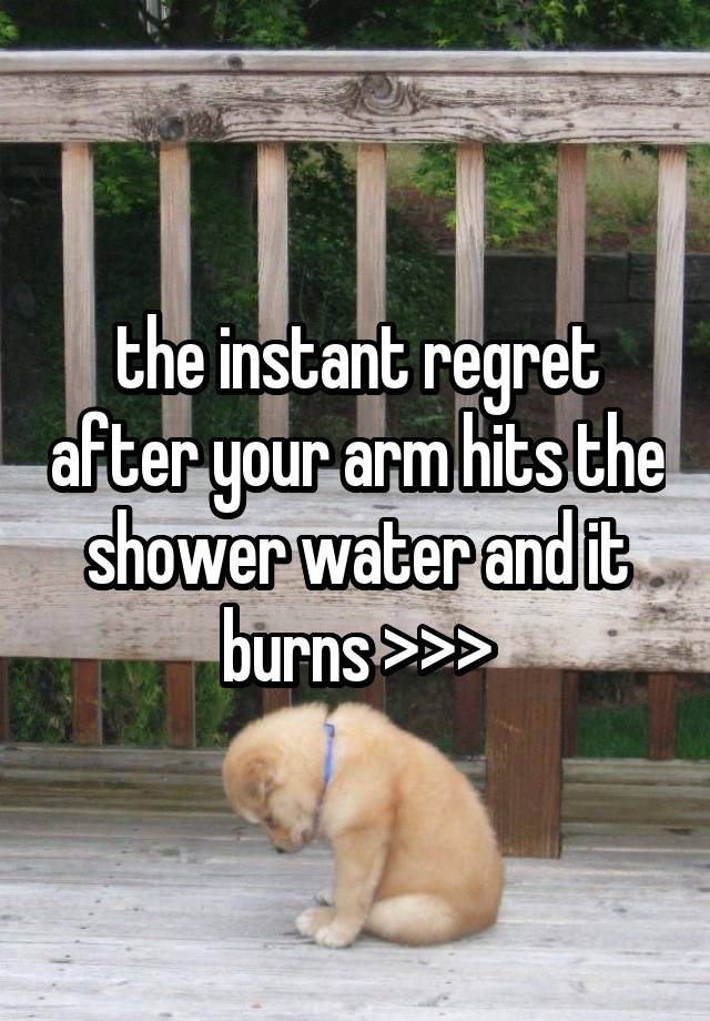 the instant regret after your arm hits the shower water and it burns >>>