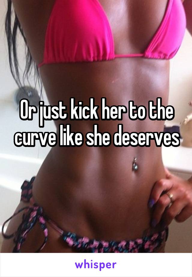 Or just kick her to the curve like she deserves 