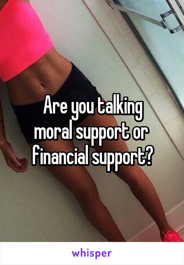 Are you talking
moral support or 
financial support?