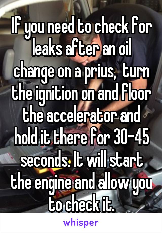 If you need to check for leaks after an oil change on a prius,  turn the ignition on and floor the accelerator and hold it there for 30-45 seconds. It will start the engine and allow you to check it.