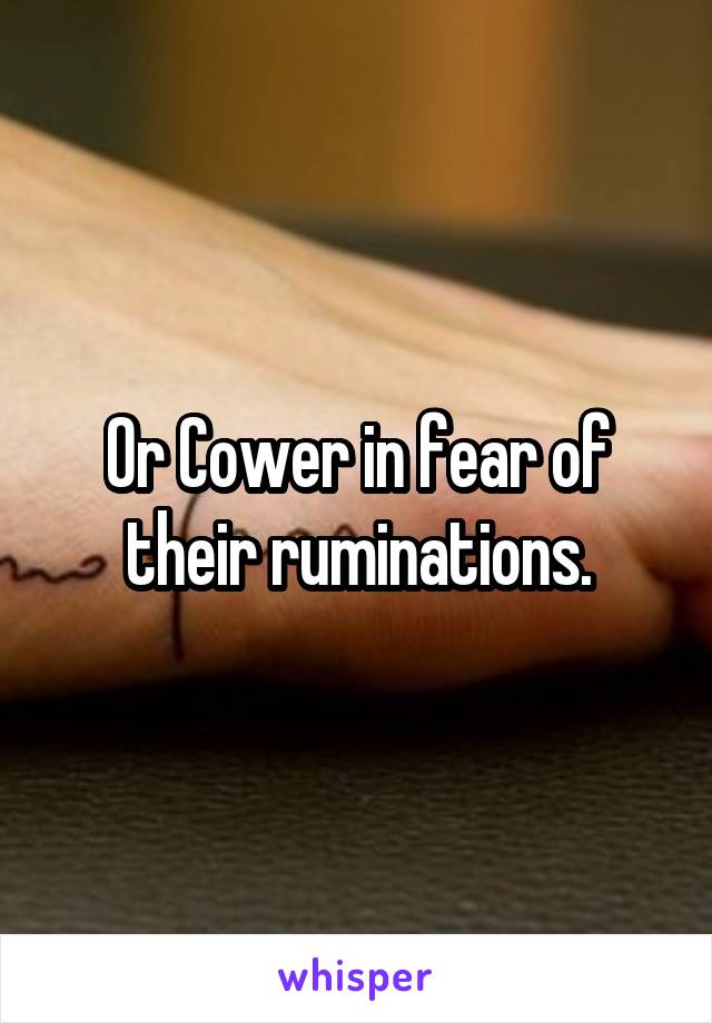 Or Cower in fear of their ruminations.