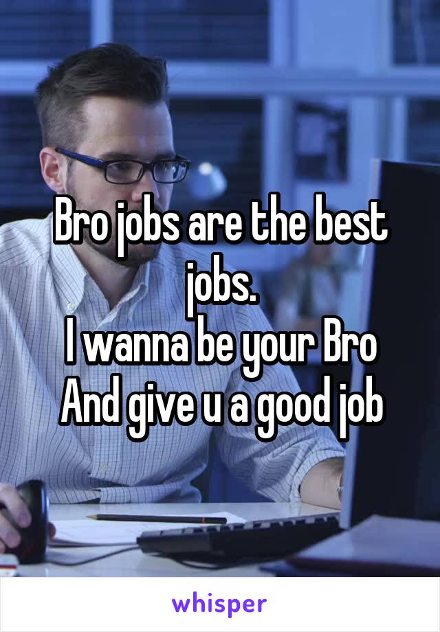 Bro jobs are the best jobs.
I wanna be your Bro
And give u a good job