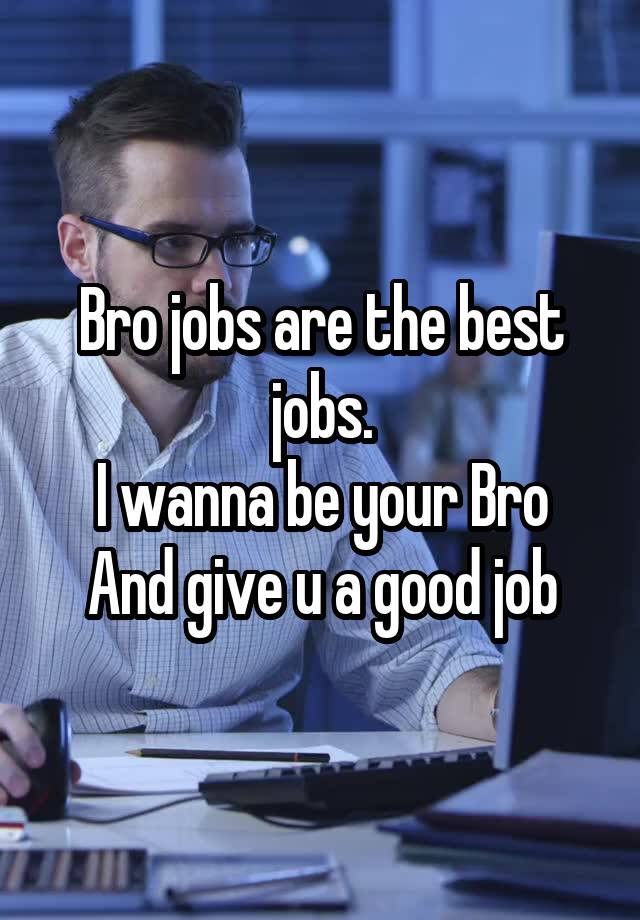 Bro jobs are the best jobs.
I wanna be your Bro
And give u a good job