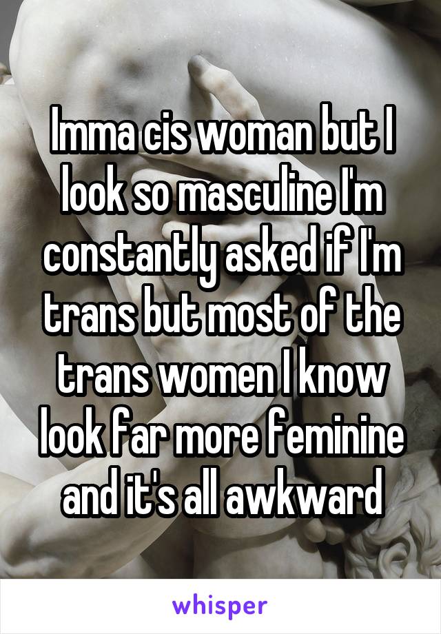 Imma cis woman but I look so masculine I'm constantly asked if I'm trans but most of the trans women I know look far more feminine and it's all awkward