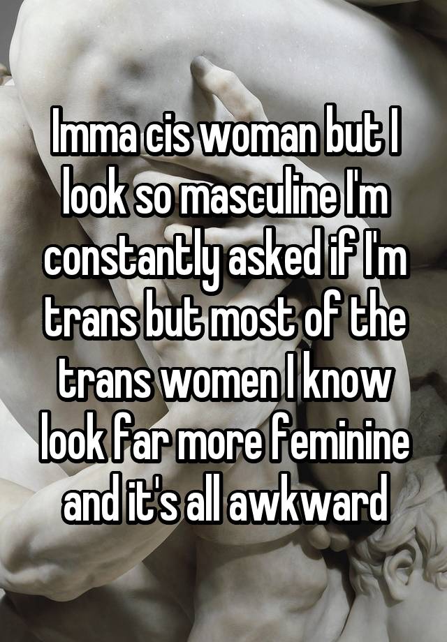 Imma cis woman but I look so masculine I'm constantly asked if I'm trans but most of the trans women I know look far more feminine and it's all awkward