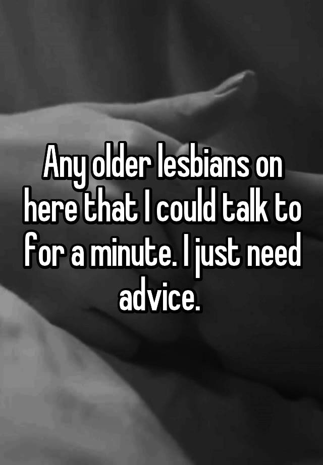 Any older lesbians on here that I could talk to for a minute. I just need advice. 