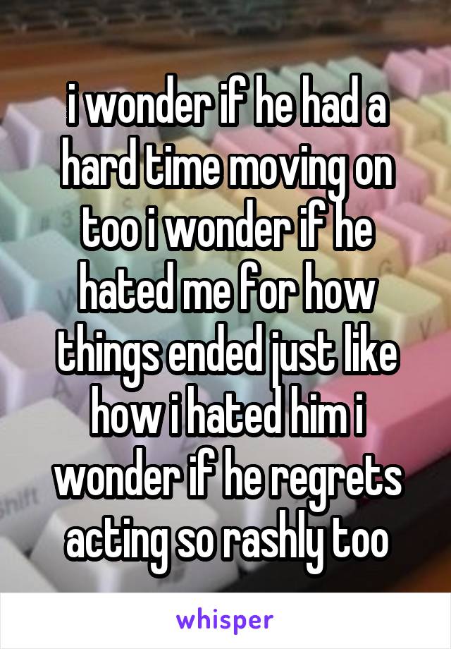 i wonder if he had a hard time moving on too i wonder if he hated me for how things ended just like how i hated him i wonder if he regrets acting so rashly too