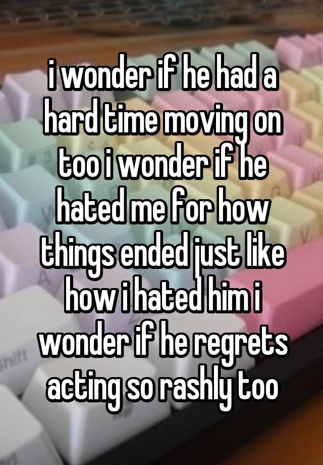 i wonder if he had a hard time moving on too i wonder if he hated me for how things ended just like how i hated him i wonder if he regrets acting so rashly too