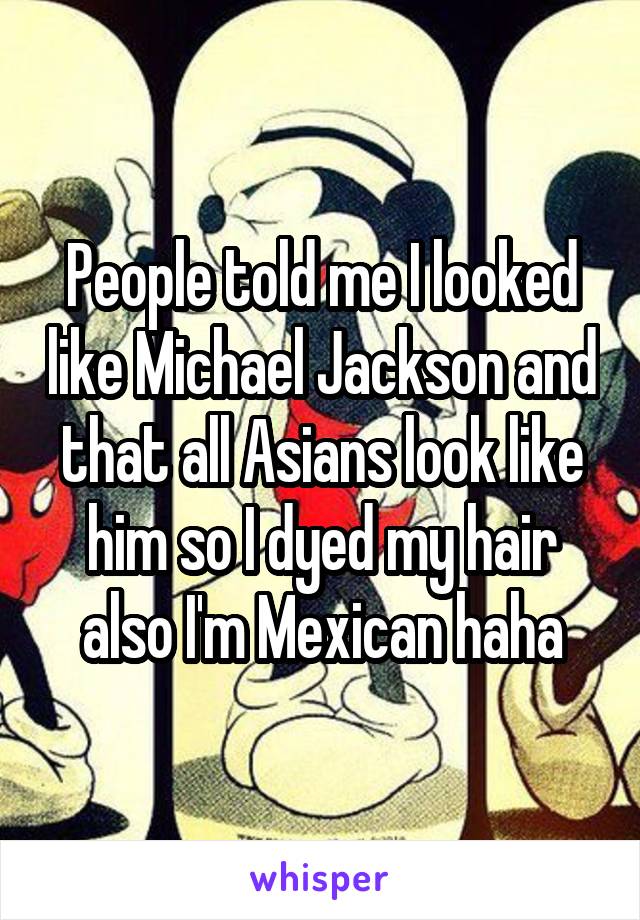 People told me I looked like Michael Jackson and that all Asians look like him so I dyed my hair also I'm Mexican haha