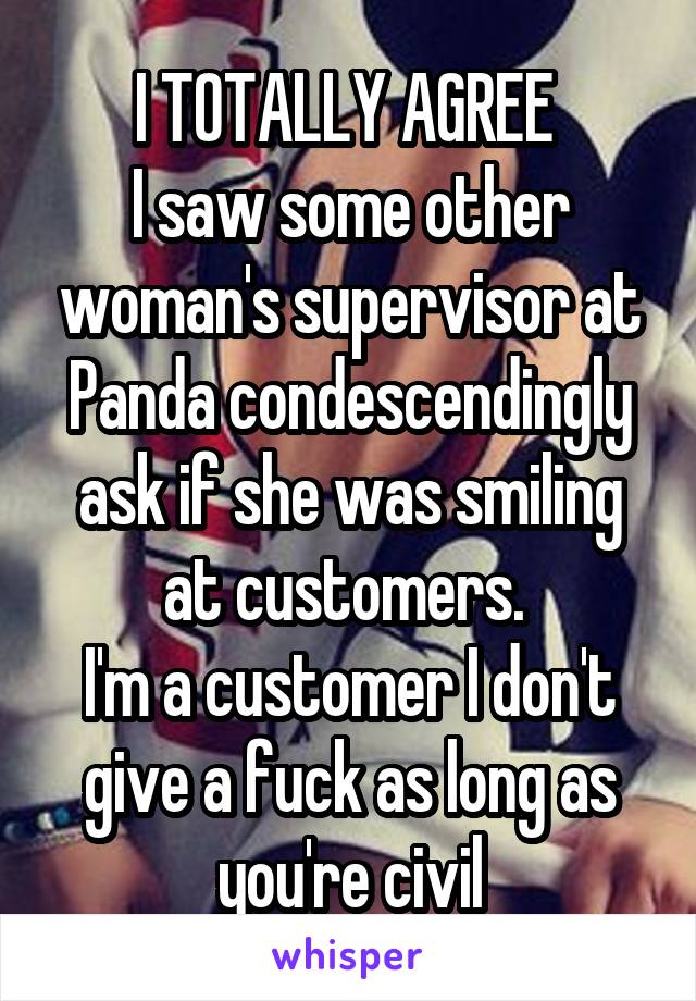 I TOTALLY AGREE 
I saw some other woman's supervisor at Panda condescendingly ask if she was smiling at customers. 
I'm a customer I don't give a fuck as long as you're civil