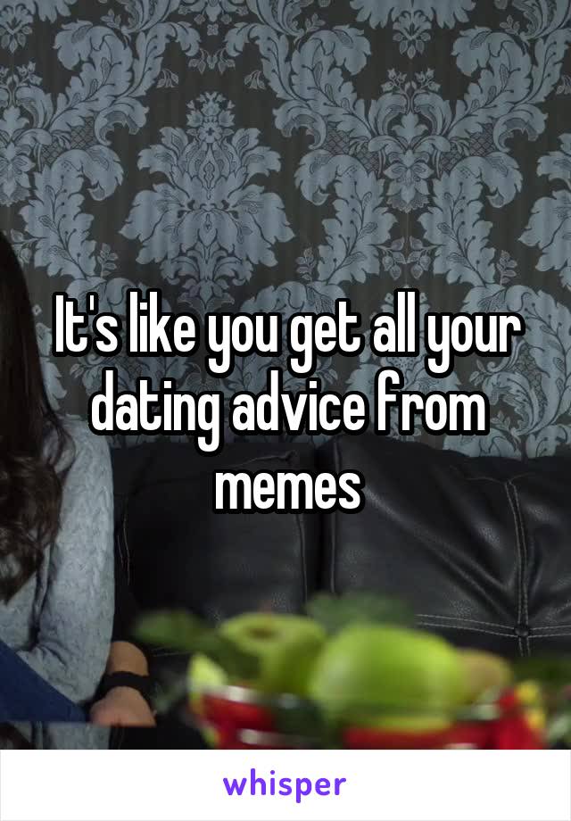 It's like you get all your dating advice from memes