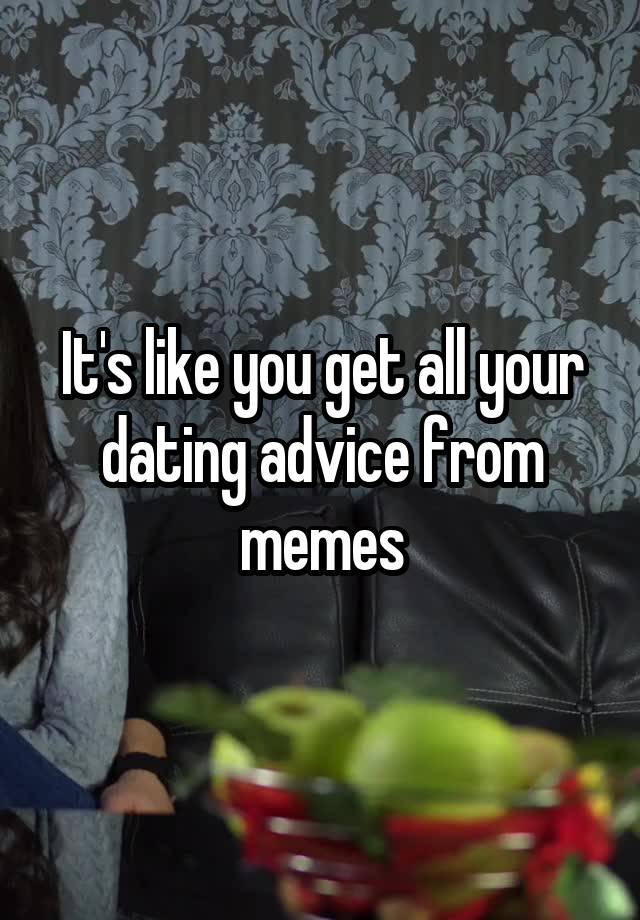 It's like you get all your dating advice from memes