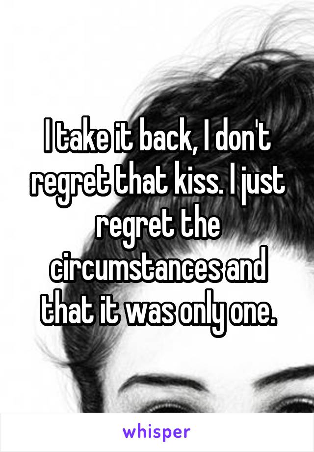 I take it back, I don't regret that kiss. I just regret the circumstances and that it was only one.