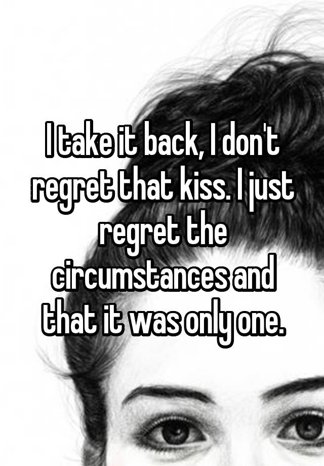 I take it back, I don't regret that kiss. I just regret the circumstances and that it was only one.