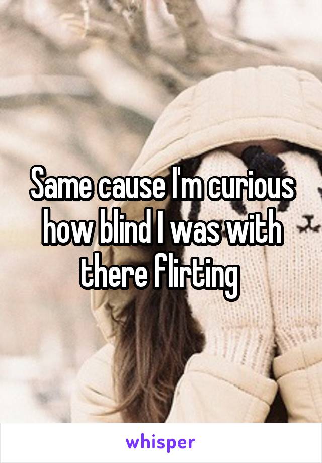 Same cause I'm curious how blind I was with there flirting 