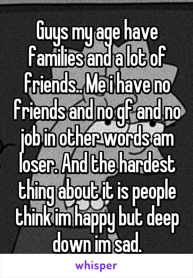 Guys my age have families and a lot of friends.. Me i have no friends and no gf and no job in other words am loser. And the hardest thing about it is people think im happy but deep down im sad.