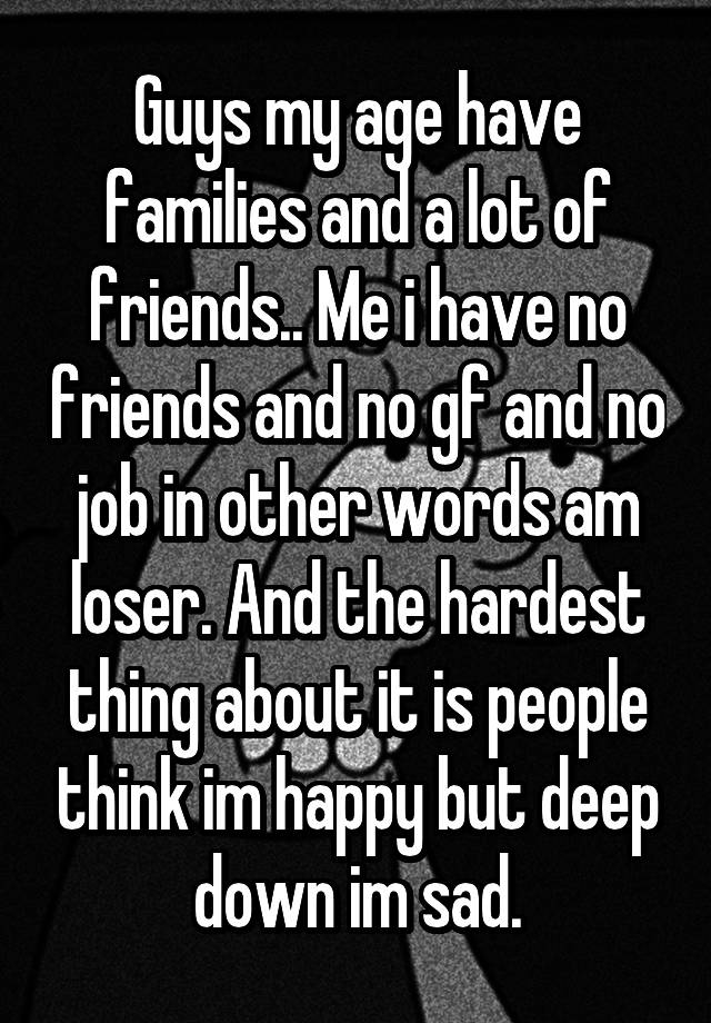 Guys my age have families and a lot of friends.. Me i have no friends and no gf and no job in other words am loser. And the hardest thing about it is people think im happy but deep down im sad.