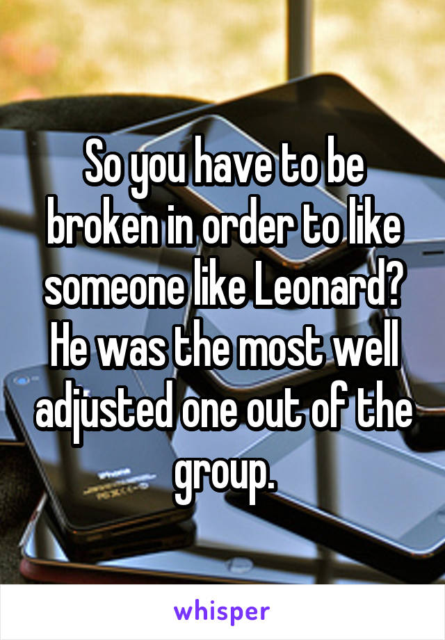 So you have to be broken in order to like someone like Leonard? He was the most well adjusted one out of the group.