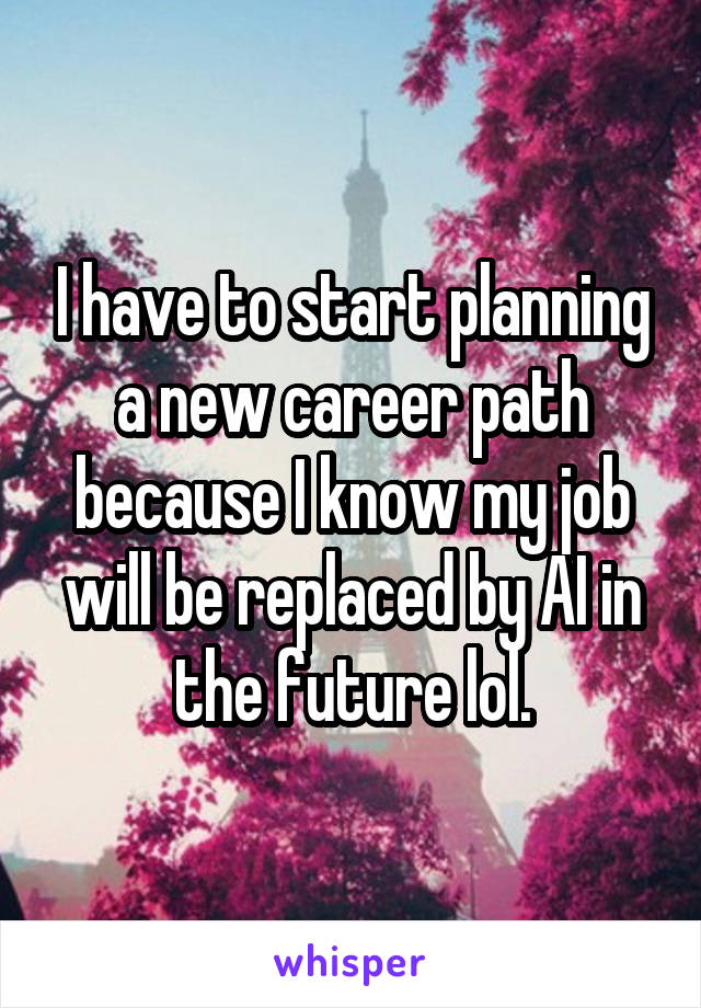 I have to start planning a new career path because I know my job will be replaced by AI in the future lol.