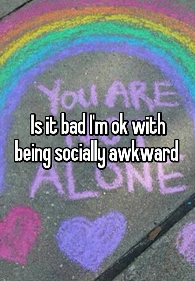 Is it bad I'm ok with being socially awkward 