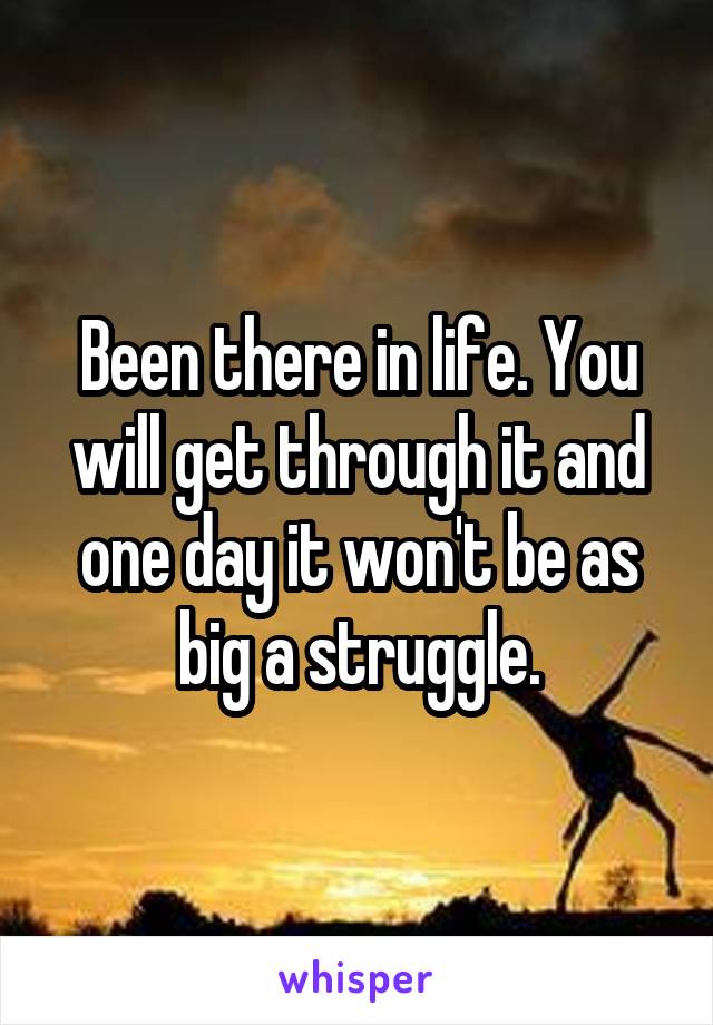 Been there in life. You will get through it and one day it won't be as big a struggle.