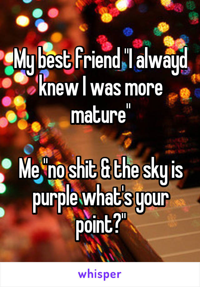 My best friend "I alwayd knew I was more mature"

Me "no shit & the sky is purple what's your point?"