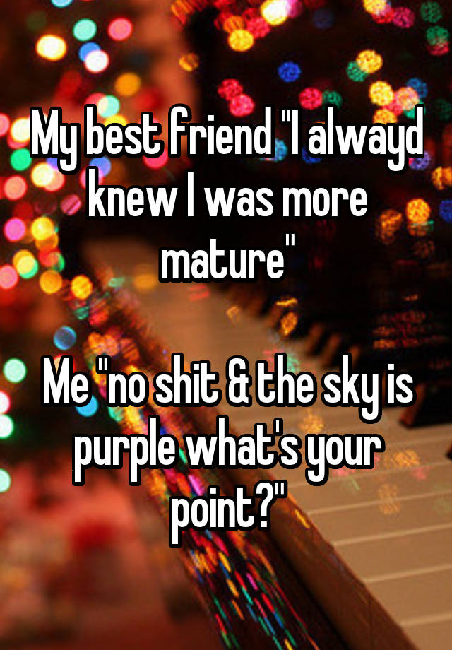 My best friend "I alwayd knew I was more mature"

Me "no shit & the sky is purple what's your point?"