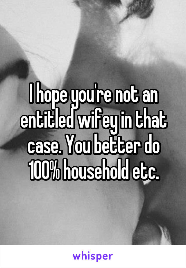 I hope you're not an entitled wifey in that case. You better do 100% household etc.