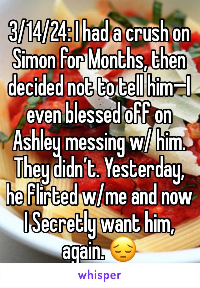 3/14/24: I had a crush on Simon for Months, then decided not to tell him—I even blessed off on Ashley messing w/ him. They didn’t. Yesterday, he flirted w/me and now I Secretly want him, again. 😔