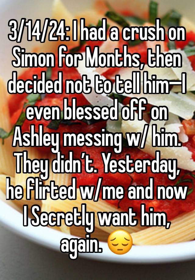 3/14/24: I had a crush on Simon for Months, then decided not to tell him—I even blessed off on Ashley messing w/ him. They didn’t. Yesterday, he flirted w/me and now I Secretly want him, again. 😔