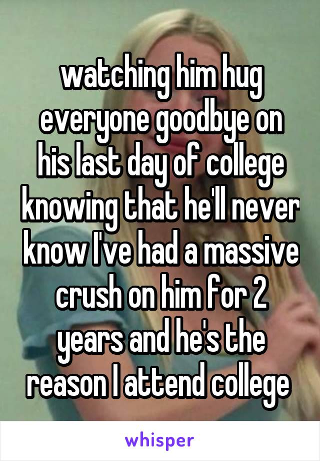 watching him hug everyone goodbye on his last day of college knowing that he'll never know I've had a massive crush on him for 2 years and he's the reason I attend college 