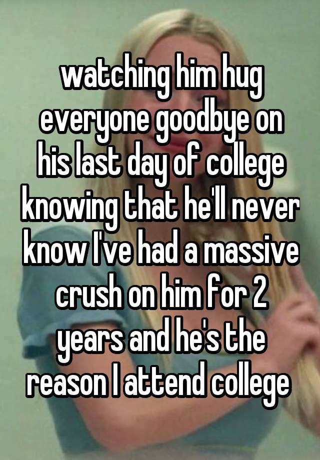 watching him hug everyone goodbye on his last day of college knowing that he'll never know I've had a massive crush on him for 2 years and he's the reason I attend college 