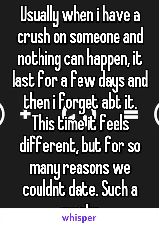 Usually when i have a crush on someone and nothing can happen, it last for a few days and then i forget abt it. This time it feels different, but for so many reasons we couldnt date. Such a waste