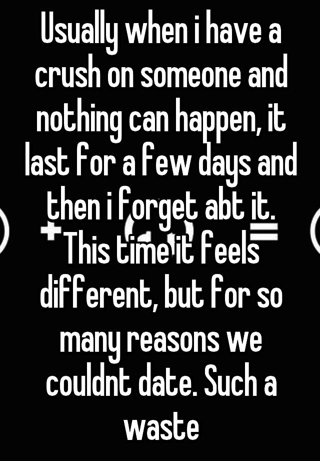 Usually when i have a crush on someone and nothing can happen, it last for a few days and then i forget abt it. This time it feels different, but for so many reasons we couldnt date. Such a waste