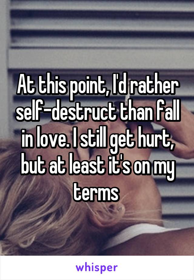 At this point, I'd rather self-destruct than fall in love. I still get hurt, but at least it's on my terms 