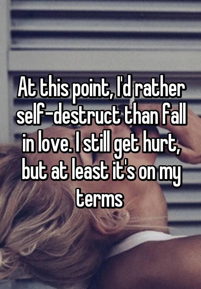 At this point, I'd rather self-destruct than fall in love. I still get hurt, but at least it's on my terms 