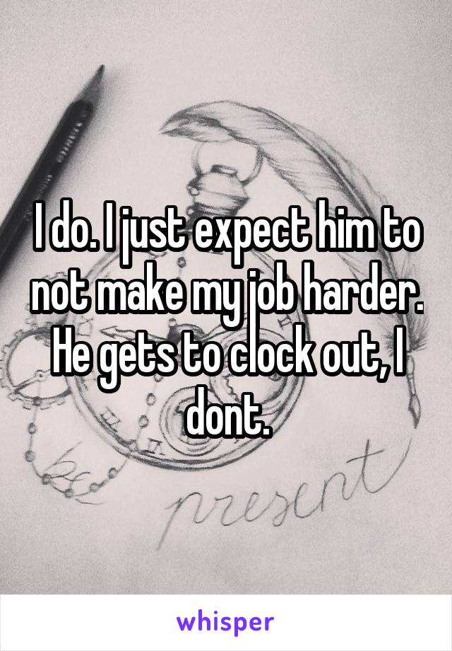 I do. I just expect him to not make my job harder. He gets to clock out, I dont.