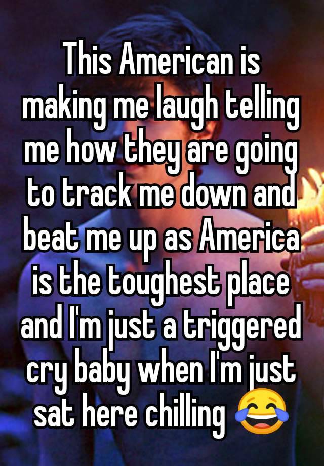 This American is making me laugh telling me how they are going to track me down and beat me up as America is the toughest place and I'm just a triggered cry baby when I'm just sat here chilling 😂