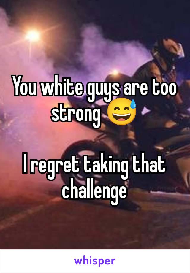 You white guys are too strong 😅

I regret taking that challenge