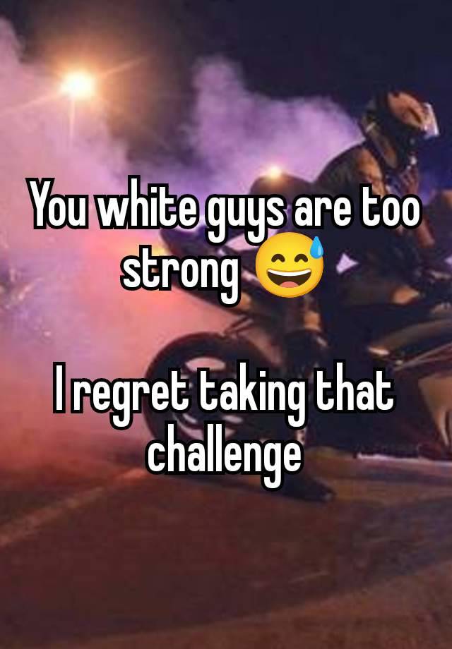 You white guys are too strong 😅

I regret taking that challenge