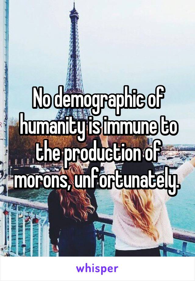 No demographic of humanity is immune to the production of morons, unfortunately. 