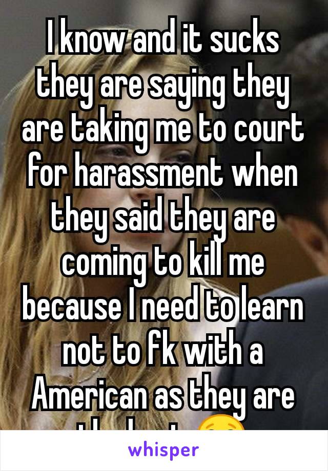 I know and it sucks they are saying they are taking me to court for harassment when they said they are coming to kill me because I need to learn not to fk with a American as they are the best 😂