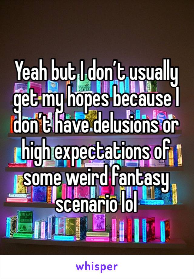 Yeah but I don’t usually get my hopes because I don’t have delusions or high expectations of some weird fantasy scenario lol 