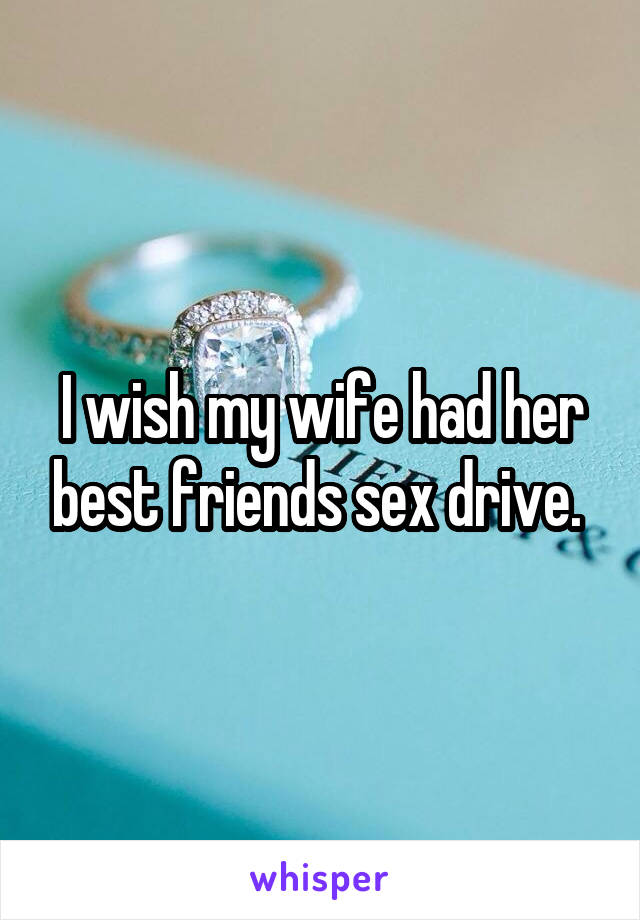 I wish my wife had her best friends sex drive. 