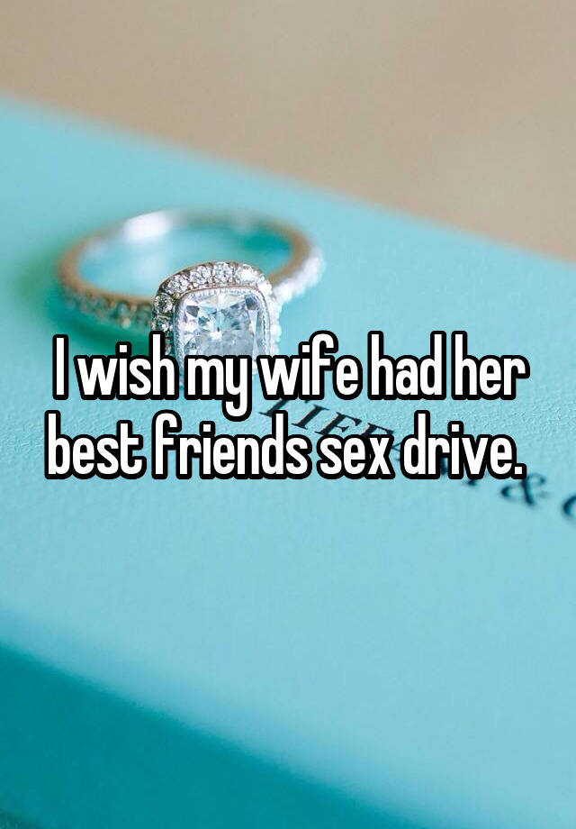 I wish my wife had her best friends sex drive. 